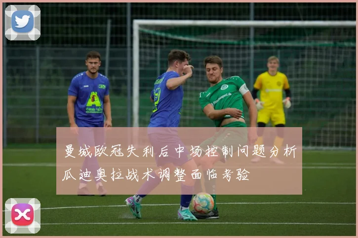 曼城欧冠失利后中场控制问题分析瓜迪奥拉战术调整面临考验