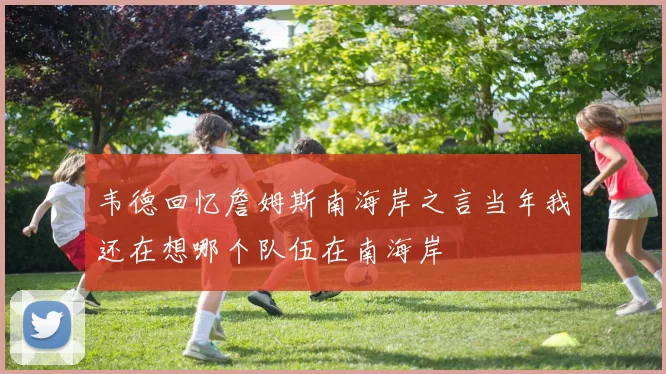 韦德回忆詹姆斯南海岸之言当年我还在想哪个队伍在南海岸