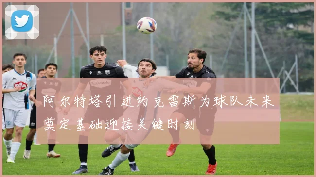 阿尔特塔引进约克雷斯为球队未来奠定基础迎接关键时刻