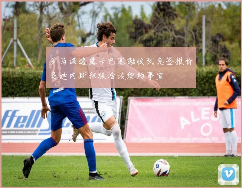 罗马诺透露卡巴塞勒收到免签报价乌迪内斯积极洽谈续约事宜
