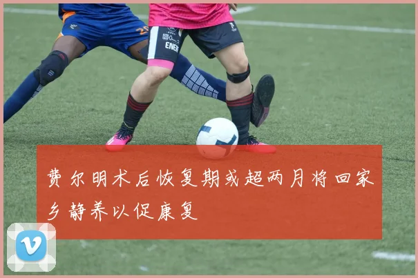 费尔明术后恢复期或超两月将回家乡静养以促康复