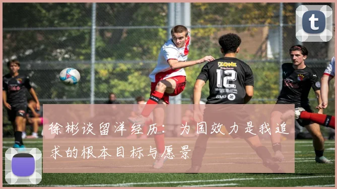 徐彬谈留洋经历：为国效力是我追求的根本目标与愿景
