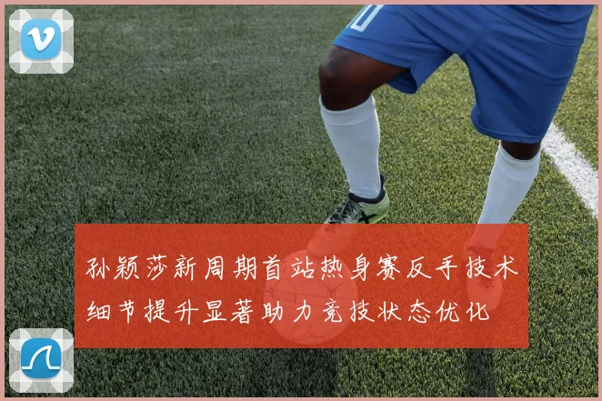 孙颖莎新周期首站热身赛反手技术细节提升显著助力竞技状态优化