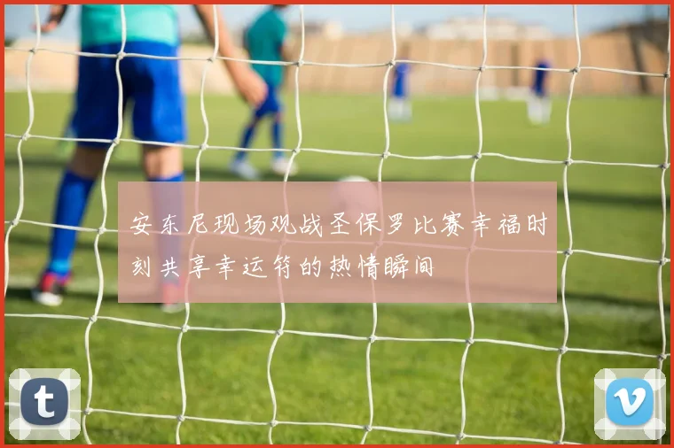 安东尼现场观战圣保罗比赛幸福时刻共享幸运符的热情瞬间