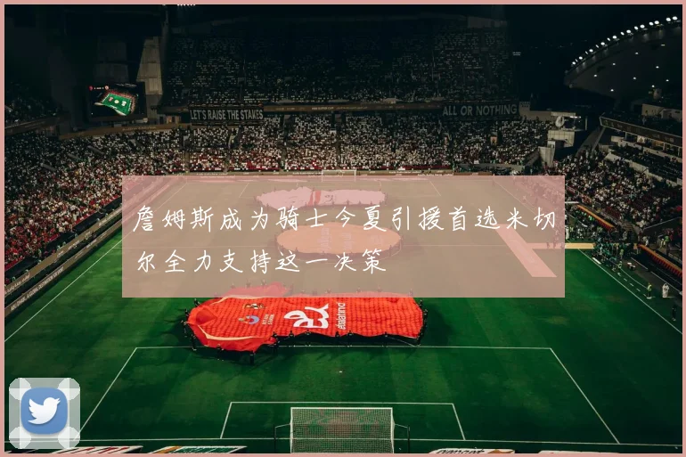 詹姆斯成为骑士今夏引援首选米切尔全力支持这一决策