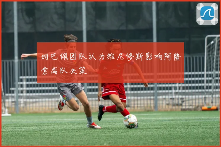 姆巴佩团队认为维尼修斯影响阿隆索离队决策
