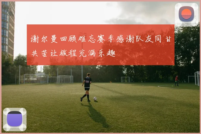 谢尔曼回顾难忘赛季感谢队友同甘共苦让旅程充满乐趣