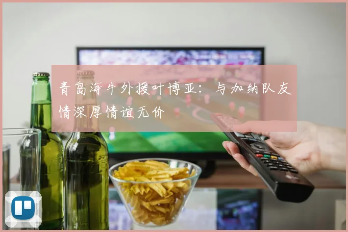 青岛海牛外援叶博亚：与加纳队友情深厚情谊无价