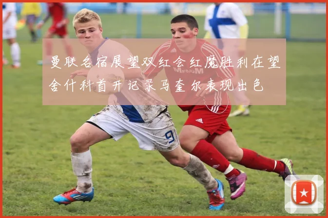 曼联名宿展望双红会红魔胜利在望舍什科首开记录马奎尔表现出色