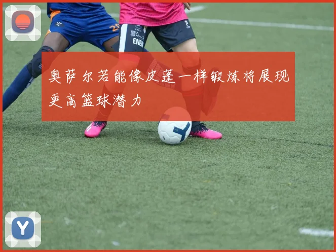 奥萨尔若能像皮蓬一样锻炼将展现更高篮球潜力