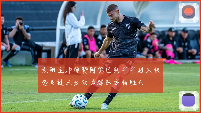 太阳主帅称赞阿德巴约早早进入状态关键三分助力球队逆转胜利