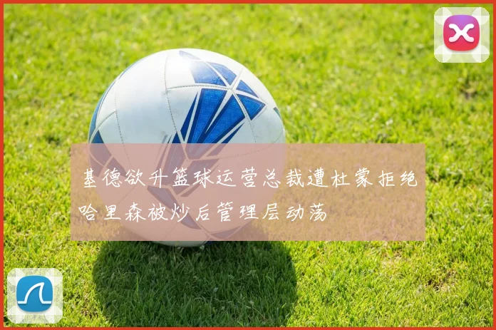 基德欲升篮球运营总裁遭杜蒙拒绝哈里森被炒后管理层动荡