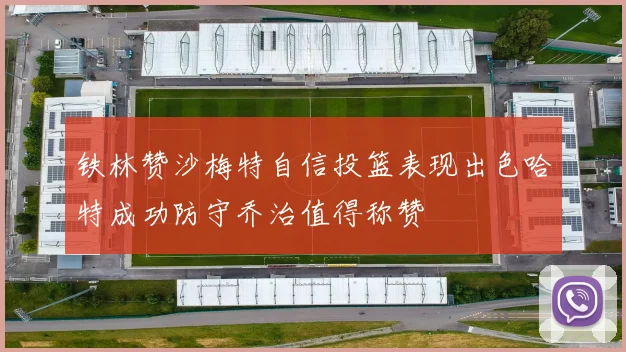 铁林赞沙梅特自信投篮表现出色哈特成功防守乔治值得称赞