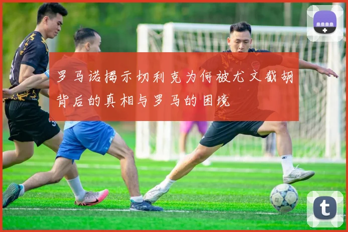 罗马诺揭示切利克为何被尤文截胡背后的真相与罗马的困境