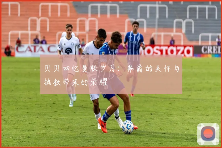 贝贝回忆曼联岁月：弗爵的关怀与执教带来的荣耀