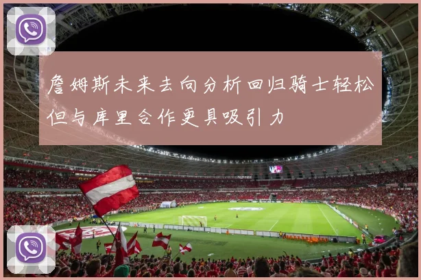 詹姆斯未来去向分析回归骑士轻松但与库里合作更具吸引力