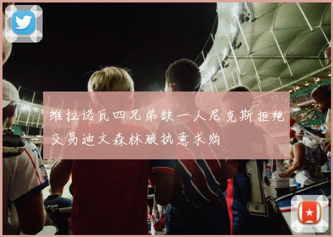 维拉诺瓦四兄弟缺一人尼克斯拒绝交易迪文森林狼执意求购