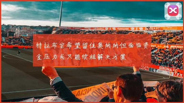 特拉布宗希望留住奥纳纳但面临资金压力或只能续租解决方案