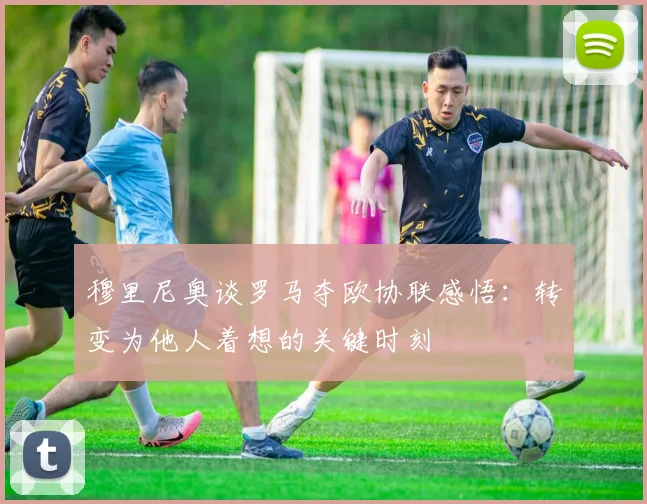 穆里尼奥谈罗马夺欧协联感悟：转变为他人着想的关键时刻