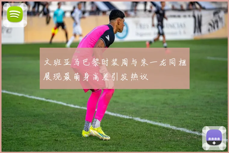 文班亚马巴黎时装周与朱一龙同框展现最萌身高差引发热议