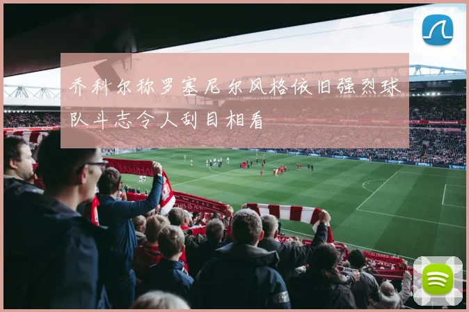 乔科尔称罗塞尼尔风格依旧强烈球队斗志令人刮目相看