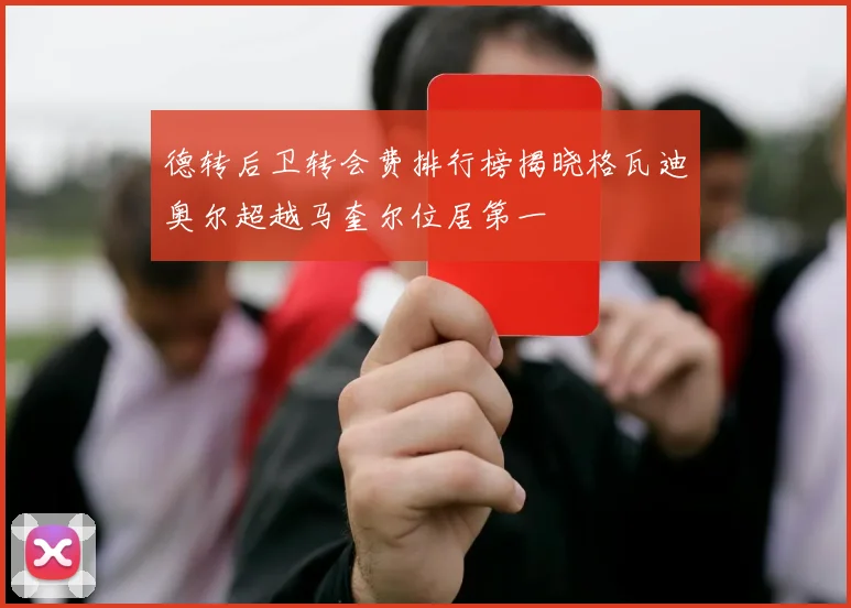 德转后卫转会费排行榜揭晓格瓦迪奥尔超越马奎尔位居第一