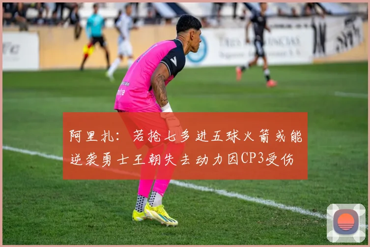 阿里扎：若抢七多进五球火箭或能逆袭勇士王朝失去动力因CP3受伤