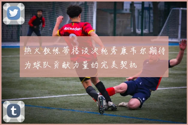 热火教练蒂格谈次轮秀康韦尔期待为球队贡献力量的完美契机