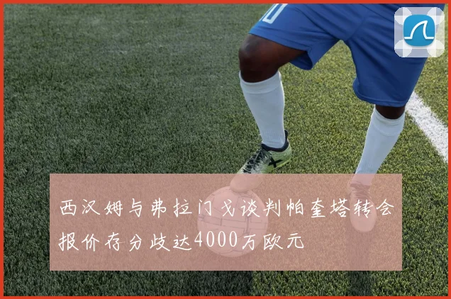 西汉姆与弗拉门戈谈判帕奎塔转会报价存分歧达4000万欧元