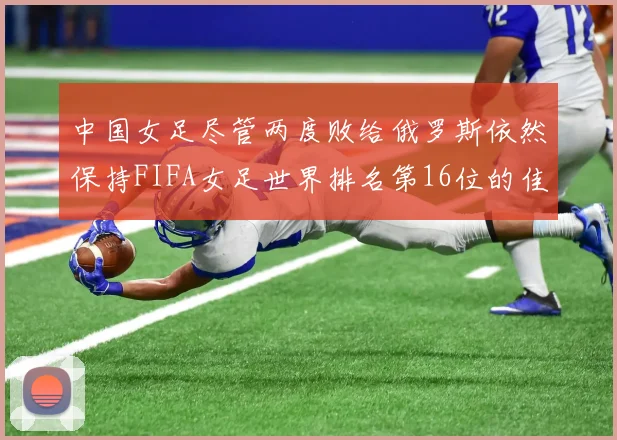 中国女足尽管两度败给俄罗斯依然保持FIFA女足世界排名第16位的佳绩