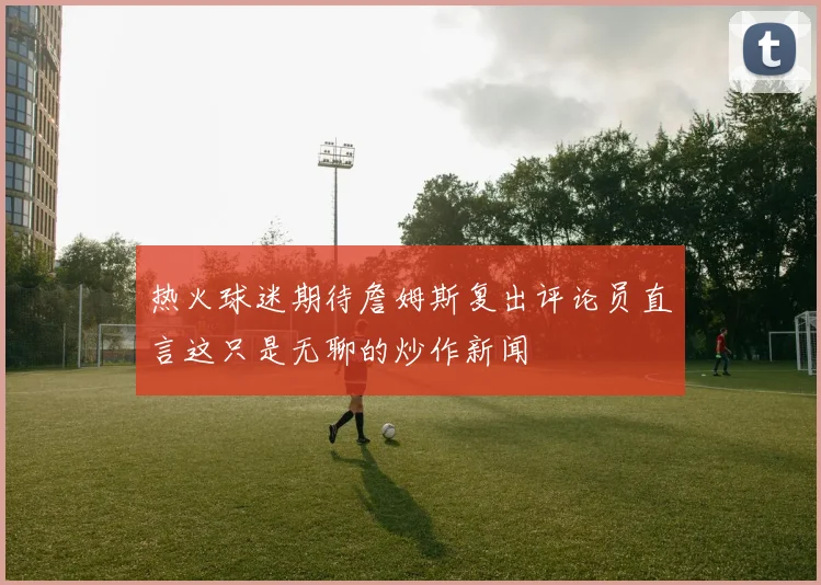 热火球迷期待詹姆斯复出评论员直言这只是无聊的炒作新闻
