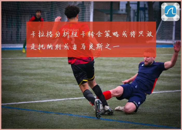 卡拉格分析纽卡转会策略或将只放走托纳利或吉马良斯之一